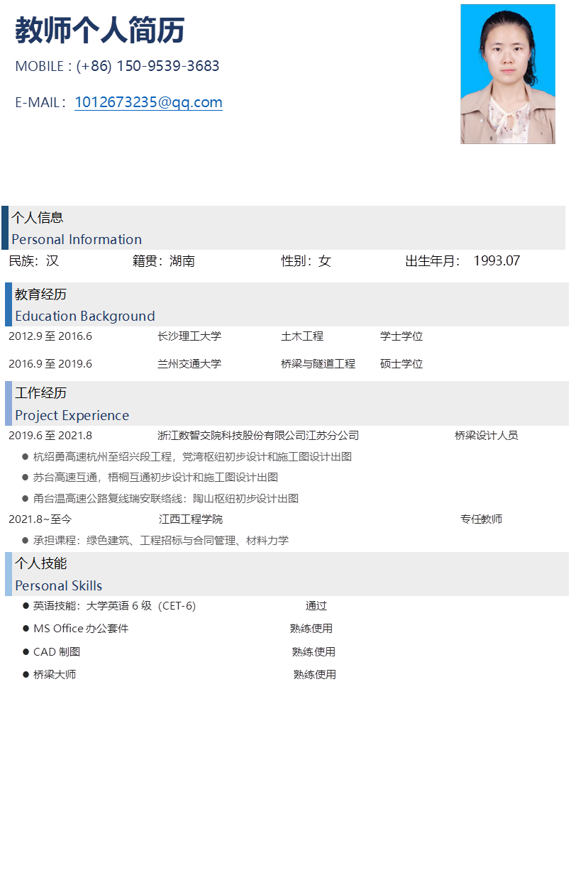 教师个人简历
MOBILE : (+86) 150-9539-3683
E-MAIL：1012673235@qq.com
 

个人信息
Personal Information	

民族：汉			籍贯：湖南				性别：女			出生年月： 1993.07
教育经历
Education Background	

2012.9至2016.6			长沙理工大学			土木工程			学士学位
2016.9至2019.6			兰州交通大学			桥梁与隧道工程	硕士学位
工作经历
Project Experience	

2019.6至2021.8			浙江数智交院科技股份有限公司江苏分公司				桥梁设计人员
l	杭绍勇高速杭州至绍兴段工程，党湾枢纽初步设计和施工图设计出图
l	苏台高速互通，梧桐互通初步设计和施工图设计出图
l	甬台温高速公路复线瑞安联络线：陶山枢纽初步设计出图
2021.8~至今			     江西工程学院				                             专任教师
l	承担课程：绿色建筑、工程招标与合同管理、材料力学
个人技能
Personal Skills	

l	英语技能：大学英语6级（CET-6）					通过
l	MS Office办公套件		                         熟练使用
l	CAD制图                                        熟练使用
l	桥梁大师                                         熟练使用
